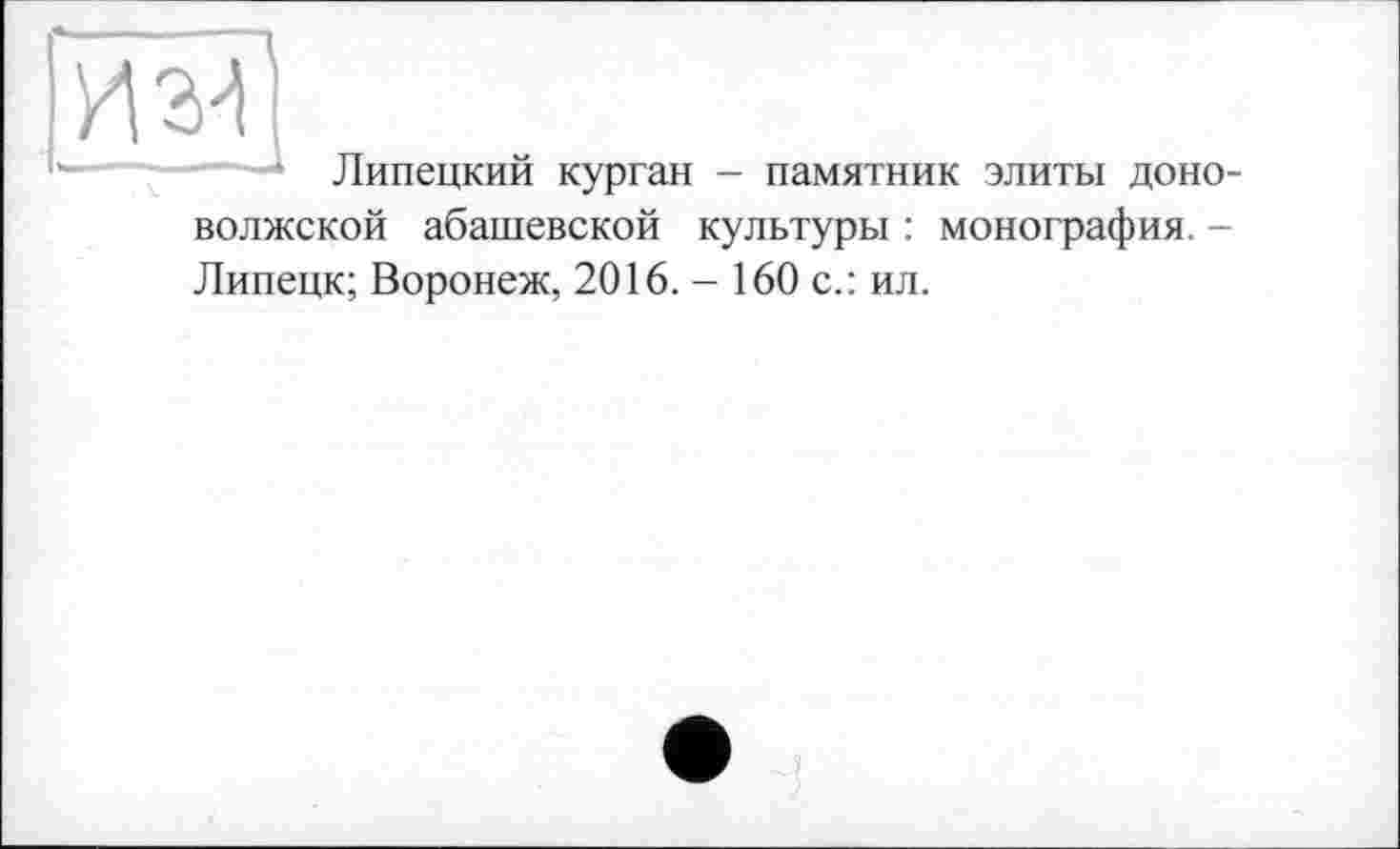 ﻿• Липецкий курган - памятник элиты доно-волжской абашевской культуры : монография. -Липецк; Воронеж, 2016. - 160 с.: ил.